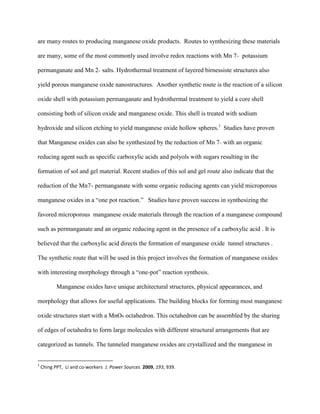 are many routes to producing manganese oxide products. Routes to synthesizing these materials
are many, some of the most commonly used involve redox reactions with Mn 7+ potassium
permanganate and Mn 2+ salts. Hydrothermal treatment of layered birnessiste structures also
yield porous manganese oxide nanostructures. Another synthetic route is the reaction of a silicon
oxide shell with potassium permanganate and hydrothermal treatment to yield a core shell
consisting both of silicon oxide and manganese oxide. This shell is treated with sodium
hydroxide and silicon etching to yield manganese oxide hollow spheres.1
Studies have proven
that Manganese oxides can also be synthesized by the reduction of Mn 7+ with an organic
reducing agent such as specific carboxylic acids and polyols with sugars resulting in the
formation of sol and gel material. Recent studies of this sol and gel route also indicate that the
reduction of the Mn7+ permanganate with some organic reducing agents can yield microporous
manganese oxides in a “one pot reaction.” Studies have proven success in synthesizing the
favored microporous manganese oxide materials through the reaction of a manganese compound
such as permanganate and an organic reducing agent in the presence of a carboxylic acid . It is
believed that the carboxylic acid directs the formation of manganese oxide tunnel structures .
The synthetic route that will be used in this project involves the formation of manganese oxides
with interesting morphology through a “one-pot” reaction synthesis.
Manganese oxides have unique architectural structures, physical appearances, and
morphology that allows for useful applications. The building blocks for forming most manganese
oxide structures start with a MnO6 octahedron. This octahedron can be assembled by the sharing
of edges of octahedra to form large molecules with different structural arrangements that are
categorized as tunnels. The tunneled manganese oxides are crystallized and the manganese in
1
Ching PPT, Li and co-workers J. Power Sources 2009, 193, 939.
 