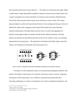 these materials often possess mixed valencies . 2
The tunnels are constructed with single, double
or triple chains of edge sharing MnO6 octahedra to produce structures that resemble tunnels with
a square /rectangular cross-section and sheets of concentric nano-size layers called birnessites .
3
The inside of these layered tunnels contain water molecules as well as cations. This unique
physical property is useful as the layered tunnels allow for ion exchange and storage of cations to
stabilize the charge of the manganese oxide material.4
Past studies have shown that these
materials yield products with high surface area that come as a result of the aggregation of
particles, interestingly enough to sometimes produce hollow spherical structures. The high
surface area materials are desirable because they are the site for catalytic activity, ion exchange,
and potential for microporousity . The significance of looking for the hollow spheres and a flat
surface is for uniformity in the product at the microscopic level.
Figure 2: Structures of Manganese Oxides, Birnessite, Hollandite (Cryptomelane), and Todorokite respectively.
The objective of this independent study is to test potassium permanganate (KMnO4) with
alcohols, di-alcohols, in the presence of a carboxylic acid using a one-pot reaction mechanism.
The purpose of these experiments are to synthesize nanostructured materials that show
interesting morphology as it relates to small particle size, hollow and spherical architecture, and
2
Angew. Chem. Int. Ed. 2008,
3
Proc.Natl. Sci. Acad. USA 96 (1999), Vol. 96 pp. 3447-3454,
4
Chem. Mater., Vol. 10, No. 10, 1998
 