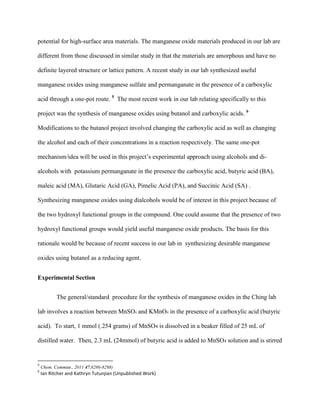 potential for high-surface area materials. The manganese oxide materials produced in our lab are
different from those discussed in similar study in that the materials are amorphous and have no
definite layered structure or lattice pattern. A recent study in our lab synthesized useful
manganese oxides using manganese sulfate and permanganate in the presence of a carboxylic
acid through a one-pot route. 5
The most recent work in our lab relating specifically to this
project was the synthesis of manganese oxides using butanol and carboxylic acids. 6
Modifications to the butanol project involved changing the carboxylic acid as well as changing
the alcohol and each of their concentrations in a reaction respectively. The same one-pot
mechanism/idea will be used in this project’s experimental approach using alcohols and di-
alcohols with potassium permanganate in the presence the carboxylic acid, butyric acid (BA),
maleic acid (MA), Glutaric Acid (GA), Pimelic Acid (PA), and Succinic Acid (SA) .
Synthesizing manganese oxides using dialcohols would be of interest in this project because of
the two hydroxyl functional groups in the compound. One could assume that the presence of two
hydroxyl functional groups would yield useful manganese oxide products. The basis for this
rationale would be because of recent success in our lab in synthesizing desirable manganese
oxides using butanol as a reducing agent.
Experimental Section
The general/standard procedure for the synthesis of manganese oxides in the Ching lab
lab involves a reaction between MnSO4 and KMnO4 in the presence of a carboxylic acid (butyric
acid). To start, 1 mmol (.254 grams) of MnSO4 is dissolved in a beaker filled of 25 mL of
distilled water. Then, 2.3 mL (24mmol) of butyric acid is added to MnSO4 solution and is stirred
5
Chem. Commun., 2011 47,8286-8288)
6
Ian Ritcher and Kathryn Tutunjian (Unpublished Work)
 