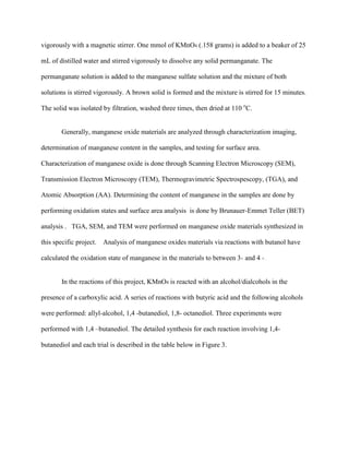 vigorously with a magnetic stirrer. One mmol of KMnO4 (.158 grams) is added to a beaker of 25
mL of distilled water and stirred vigorously to dissolve any solid permanganate. The
permanganate solution is added to the manganese sulfate solution and the mixture of both
solutions is stirred vigorously. A brown solid is formed and the mixture is stirred for 15 minutes.
The solid was isolated by filtration, washed three times, then dried at 110 o
C.
Generally, manganese oxide materials are analyzed through characterization imaging,
determination of manganese content in the samples, and testing for surface area.
Characterization of manganese oxide is done through Scanning Electron Microscopy (SEM),
Transmission Electron Microscopy (TEM), Thermogravimetric Spectrospescopy, (TGA), and
Atomic Absorption (AA). Determining the content of manganese in the samples are done by
performing oxidation states and surface area analysis is done by Brunauer-Emmet Teller (BET)
analysis . TGA, SEM, and TEM were performed on manganese oxide materials synthesized in
this specific project. Analysis of manganese oxides materials via reactions with butanol have
calculated the oxidation state of manganese in the materials to between 3+ and 4 + .
In the reactions of this project, KMnO4 is reacted with an alcohol/dialcohols in the
presence of a carboxylic acid. A series of reactions with butyric acid and the following alcohols
were performed: allyl-alcohol, 1,4 -butanediol, 1,8- octanediol. Three experiments were
performed with 1,4 –butanediol. The detailed synthesis for each reaction involving 1,4-
butanediol and each trial is described in the table below in Figure 3.
 