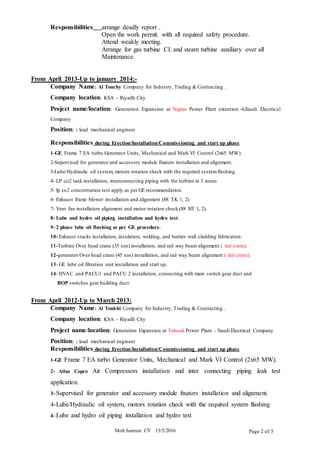 Moh haroun CV 15/5/2016 Page 2 of 5
Responsibilities arrange deadly report .
Open the work permit. with all required safety procedure.
Attend weakly meeting.
Arrange for gas turbine CI. and steam turbine auxiliary over all
Maintenance.
From April 2013-Up to january 2014:-
Company Name: Al Touchy Company for Industry, Trading & Contracting .
Company location: KSA – Riyadh City
Project name/location: Generation Expansion at Najran Power Plant extention.-4,Saudi Electrical
Company
Position: : lead mechanical engineer
Responsibilities during Erection/Installation/Commissioning and start up phase
1-GE Frame 7 EA turbo Generator Units, Mechanical and Mark VI Control (2x65 MW).
2-Supervised for generator and accessory module fixators installation and alignment.
3-Lube/Hydraulic oil system, motors rotation check with the required systemflashing.
4- LP co2 tank installation, interconnecting piping with the turbine at 3 zones
5- lp co2 concentration test apply as per GE recommendation.
6- Exhaust frame blower installation and alignment (88 TK 1, 2).
7- Vent fan installation alignment and motor rotation check (88 BT 1, 2).
8- Lube and hydro oil piping installation and hydro test
9- 2 phase lube oil flushing as per GE procedure.
10- Exhaust stacks installation, insulation, welding, and barrier wall cladding fabrication.
11-Turbine Over head crane (35 ton) installation, and rail way beam alignment.( ital crane).
12-generator Over head crane (45 ton) installation, and rail way beam alignment.( ital crane).
13- GE lube oil filtration unit installation and start up.
14- HVAC unit PACU1 and PACU 2 installation, connecting with main switch gear duct and
BOP switches gear building duct.
From April 2012-Up to March 2013:
Company Name: Al Toukhi Company for Industry, Trading & Contracting .
Company location: KSA – Riyadh City
Project name/location: Generation Expansion at Tabouk Power Plant – Saudi Electrical Company
Position: : lead mechanical engineer
Responsibilities during Erection/Installation/Commissioning and start up phase
1-GE Frame 7 EA turbo Generator Units, Mechanical and Mark VI Control (2x65 MW).
2- Atlas Copco Air Compressors installation and inter connecting piping leak test
application.
3- Supervised for generator and accessory module fixators installation and alignment.
4-Lube/Hydraulic oil system, motors rotation check with the required system flashing
4- Lube and hydro oil piping installation and hydro test
 