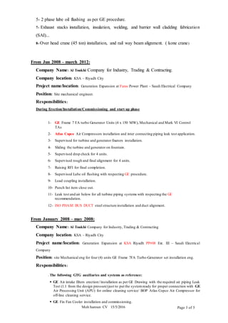 Moh haroun CV 15/5/2016 Page 3 of 5
5- 2 phase lube oil flushing as per GE procedure.
7- Exhaust stacks installation, insulation, welding, and barrier wall cladding fabrication
(SAI)...
8- Over head crane (45 ton) installation, and rail way beam alignment. ( kone crane)
From Jun 2008 – march 2012:
Company Name: Al Toukhi Company for Industry, Trading & Contracting.
Company location: KSA – Riyadh City
Project name/location: Generation Expansion at Faras Power Plant – Saudi Electrical Company
Position: Site mechanical engineer.
Responsibilities:
During Erection/Installation/Commissioning and start up phase
1- GE Frame 7 FA turbo Generator Units (4 x 150 MW), Mechanical and Mark VI Control
TAs
2- Atlas Copco Air Compressors installation and inter connecting piping leak test application.
3- Supervised for turbine and generator fixators installation.
4- Sliding the turbine and generator on fountain.
5- Supervised drop check for 4 units.
6- Supervised rough and final alignment for 4 units.
7- Raising RFI for final completion.
8- Supervised Lube oil flushing with respecting GE procedure.
9- Load coupling installation.
10- Punch list item close out.
11- Leak test and air below for all turbine piping systems with respecting the GE
recommendation.
12- ISO PHASE BUS DUCT steel structure installation and duct alignment.
From January 2008 – may 2008:
Company Name: Al Toukhi Company for Industry, Trading & Contracting
Company location: KSA – Riyadh City
Project name/location: Generation Expansion at KSA Riyadh PP#08 Ext. III – Saudi Electrical
Company
Position: site Mechanical eng for four (4) units GE Frame 7FA Turbo-Generator set installation eng.
Responsibilities:
. The following GTG auxiliaries and systems as reference:
 GE Air intake filters erection//installation as per GE Drawing with the required air piping Leak
Test (1.1 from the design pressure)just to put the systemready for proper connection with GE
Air Processing Unit (APU) for online cleaning service/ BOP Atlas Copco Air Compressor for
off-line cleaning service.
 GE Fin Fan Cooler installation and commissioning.
 