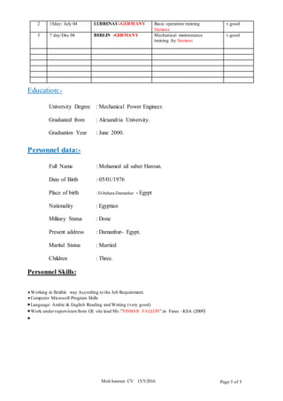 Moh haroun CV 15/5/2016 Page 5 of 5
2 15day/ July 04 LUBBENAU-GERMANY Basic operation training
Siemens
v.good
3 7 day/Dec 04 BERLIN -GERMANY Mechanical maintenance
training .by Siemens
v.good
Education:-
University Degree : Mechanical Power Engineer.
Graduated from : Alexandria University.
Graduation Year : June 2000.
Personnel data:-
Full Name : Mohamed ail saber Haroun.
Date of Birth : 05/01/1976
Place of birth : El-behara-Damanhur - Egypt
Nationality : Egyptian
Military Status : Done
Present address : Damanhur- Egypt.
Marital Status : Married
Children : Three.
Personnel Skills:
 Working in flexible way According to the Job Requirement.
 Computer Microsoft Program Skills
Language: Arabic & English Reading and Writing (very good)
Work undersupervision from GE site lead Mr.:”FINBAR FALLON”.in Faras –KSA (2009)

 