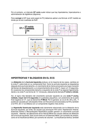 15
Por el contrario, un intervalo QT corto suele indicar que hay hiperkalemia, hipercalcemia o
administración de digitálicos (digoxina).
Para corregir el QT (que varía según la FC) debemos aplicar una fórmula: el QT medido se
divide por la raíz cuadrada de RxR:
HIPERTROFIAS Y BLOQUEOS EN EL ECG
La dilatación de la Aurícula Izquierda produce, en la mayoría de los casos, cambios en
la onda P, sobre todo en su componente final. Como la aurícula izquierda se despolariza
después de la aurícula derecha, un crecimiento de la misma provocará una mayor duración
del tiempo de despolarización y un ensanchamiento de la onda P, mayor a 0.12 segundos.
En ocasiones los componentes derecho e izquierdo de la onda P se separan ligeramente,
dando a la onda P una forma de “m” minúscula, clásicamente llamada P mitral o mitrale.
Así, el signo más llamativo del crecimiento auricular izquierdo es una onda P ancha,
mellada, mayor de 0.12 segundos (3 cuadrados pequeños), con predominio de la parte
final negativa en V1, que se denomina P Mitral. Por lo general, se ve en DI, DII y aVL. Y
puede ser causada por valvulopatía mitral; con frecuencia se la asociada a la HVI y también
a la HTA. (En v1 es bifásica con un componente negativo más ancho).
La Hipertrofia Ventricular Izquierda está claramente relacionada con la dilatación de la
Aurícula Izquierda, por ende, las causas que provoquen HVI como: Hipertensión Arterial,
Estenosis Aórtica o Miocardiopatía Hipertrófica pueden generar un crecimiento auricular
izquierdo. Además, las alteraciones de la Válvula Mitral son causas clásicas de dilatación
de la Aurícula Izquierda. Esto ocurre tanto en la Estenosis Mitral, por aumento de presión,
como en la Insuficiencia Mitral, por aumento de volumen. La Insuficiencia Aórtica, también
 