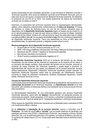16
genera sobrecarga en las cavidades izquierdas, lo que favorece la dilatación auricular y
ventricular izquierda. Otra causa de dilatación auricular es la Fibrilación Auricular, pero en
este caso es a la vez causa y consecuencia de dilatación Auricular Izquierda. No obstante,
la presencia de una FA en un ECG, nos impide determinar los signos del crecimiento
auricular por no existir la onda P.
Asimismo, el crecimiento del ventrículo izquierdo tiene su representación electrocardio-
gráfica, como citáramos anteriormente, evidenciada por el índice de Sokolow. El índice
de Sokolow (o índice de Sokolow-Lyon), es uno de los criterios utilizados para el
diagnóstico de la Hipertrofia Ventricular Izquierda según el trazado de las ondas R y S
en un electrocardiograma. El valor de este índice se obtiene al sumar el voltaje -midiendo
la amplitud de las ondas- de S en v1 o v2 (se toma la mayor de estas dos) más el voltaje
o amplitud de R en v5 o v6. Un resultado de 3.5 mV o más (35 mm) confirma el diagnóstico
de Hipertrofia Ventricular Izquierda. Tiene una especificad en torno al 95% pero una
sensibilidad baja. En pacientes jóvenes y delgados puede inducir a error.
Electrocardiograma de la Hipertrofia Ventricular Izquierda
 Onda R alta en V5-V6 y Onda S profunda en V1 y V2.
 QRS >100 mseg y Deflexión Intrinsecoide >50 mseg o Bloqueo de Rama Izquierda.
 Descenso del ST y Onda T negativa en derivaciones laterales.
 Eje normal o desviado a la Izquierda.
 Onda P ancha o predominantemente negativa en V1.
La Hipertrofia Ventricular Izquierda (HVI) es el aumento del tamaño de las células
miocárdicas (no del número de las mismas) en respuesta, en la mayoría de los casos, a
un aumento del trabajo cardiaco. Este aumento del tamaño de los miocitos, provoca un
aumento de masa muscular del Ventrículo Izquierdo y puede llegar a provocar un
agrandamiento del mismo sin que exista una dilatación de la cavidad izquierda. Aunque
ambas alteraciones (Hipertrofia y Dilatación Ventricular Izquierda) pueden coexistir. La
Hipertrofia Ventricular Izquierda, sobre todo en pacientes con Hipertensión Arterial,
aumenta el riesgo de presentar insuficiencia cardiaca, Cardiopatía Isquémica, muerte
súbita, Fibrilación Auricular e ictus.
Causas de Hipertrofia Ventricular Izquierda
La principal causa de Hipertrofia Ventricular Izquierda es la adaptación del miocardio a una
sobrecarga de presión en el Ventrículo Izquierdo. La Hipertensión Arterial es la más
frecuente, pero también la Estenosis Aórtica o la Coartación de la Aorta provocan HVI por
este mecanismo.
La Miocardiopatía Hipertrófica, es una enfermedad genética que provoca Hipertrofia
Ventricular Izquierda, sobre todo del Septum interventricular, en pacientes jóvenes sin
sobrecarga de presión. Suele progresar a HVI severa y presentar complicaciones graves
como oclusión del Tracto de salida del VI, Cardiopatía Isquémica o Arritmias Ventriculares.
Otras causas de Hipertrofia Ventricular Izquierda son la Obesidad (sola o asociada a HTA)
y la Insuficiencia Mitral o Aórtica
En la dilatación o hipertrofia de la aurícula derecha, vamos a encontrar una P
Pulmonar. Se trata de una P alta o “picuda” que se puede observar en pacientes con
patología pulmonar como EPOC o Hipertensión Pulmonar, neumopatías crónicas, fibrosis
pulmonar, etc; y en la estenosis pulmonar o tricuspídea. La onda es simétrica y picuda con
un aumento de voltaje mayor a 2.5 mv. El eje suele estar desviado hacia la derecha (mayor
a +90º).
 