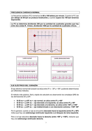 7
FRECUENCIA CARDIACA NORMAL
La frecuencia cardíaca (FC) normal es de 60 a 100 latidos por minuto. Cuando la FC cae
por debajo de 60 lpm se produce bradicardia y cuando supera los 100 lpm tenemos
taquicardia.
La FC se determina dividiendo 300 por la cantidad de cuadrados grandes que hay
entre dos ondas R. O bien, dividiendo 1500 por la cantidad de cuadrados chicos.
EJE ELÉCTRICO DEL CORAZÓN
El eje eléctrico normal del corazón se sitúa entre 0º o – 30º y + 90º, pudiendo determinarse
por diferentes métodos.
El método más práctico, fácil y rápido de calcularlo es observando los complejos QRS de
las derivaciones DI y aVF:
 Si DI es + y aVF es +: eje normal, se ubica entre 0º y +90º
 Si DI es + y aVF es - : eje desviado a la izquierda, se ubica entre 0º y -90º
 Si DI es - y aVF es +: eje desviado a la derecha, se ubica entre +90º y +180º
 Si DI es – y aVF es - : eje indeterminado o con desviación extrema, +180º -90º
Por lo general, cuando un eje se encuentra desviado hacia la izquierda (entre 0º y -90º)
indica que hay una sobrecarga ventricular izquierda o un bloqueo de rama izquierda.
Pero si el eje estuviera desviado hacia la derecha (entre +90º y +180º), indicaría que
hay una sobrecarga ventricular derecha.
 