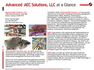 Advanced AEC Solutions, LLC at a Glance
Advanced AEC Solutions, LLC                                                                                      Founded in 2010, Advanced AEC Solutions, LLC has quickly
1200 Ashwood Parkway, Suite 400                                                                                  become one of the best in Building Information Management
Atlanta, Georgia 30338-4749                                                                                      Implementation (BIM), Modeling, Technological
                                                                                                                 Development, and Management service providers in the
Phone: 404-992-5050                                                                                              US. aAECs based in Atlanta, Georgia is a group of creative
Fax: 404-506-9497                                                                                                Architects, Engineers, Program / Construction Managers with
Web Site: www.aaecs.com                                                                                          over 125 years of combined practical discipline-specific
                                                                                                                 experience. We have been using BIM Technologies since
                                                                                                                 October of 2000 to digitally model real world building
                                                                                                                 information on everyday projects including high rise,
                                                                                                                 medical, institutional, retail and residential.

                                                                                                                 aAECs specializes in the mentoring and implementation of
                                                                                                                 BIM workflows and related BIM project management, cost
                                                                                                                 estimating, facility management, and lease management
                                                                                                                 software. As BIM and modeling authorities, we lecture
                                                                                                                 throughout the country on the use of BIM and have covered
                                                                                                                 topics in all phases of the AEC/O industry. Our staff is not
                                                                                                                 simply trained in the superficial use of BIM software; we use
                                                                                                                 the software on extreme conditions within real world
                                                                                                                 projects every day. We have also become known as
                                                                                                                 experienced “hackers” of BIM software and push the
                                                                                                                 envelope to gain the results our clients require.
Advanced AEC Solutions, LLC (or aAECs as we are
nicknamed) is a group of professionals with real world                                                           aAECs goal is to give our clients the tools to become
experience delivering design, technology, program and                                                            advanced and power BIM users. We believe that we can
construction management services to our clients.                                                                 successfully move your firm forward towards success in
                                                                                                                 today’s market. We are truly Innovators of BIM Technology in
Each of our firm’s leaders have had experience working                                                           support of the AEC/O community.
in the environments in which our individual clients exist.
We understand their today needs as well as tomorrow’s
and we always respond with a “Client Centered
Approach”.
          COPYRIGHT of ADVANCED AEC SOLUTIONS, LLC -- Contains confidential and proprietary products not for use by others without prior consent or authority.
 