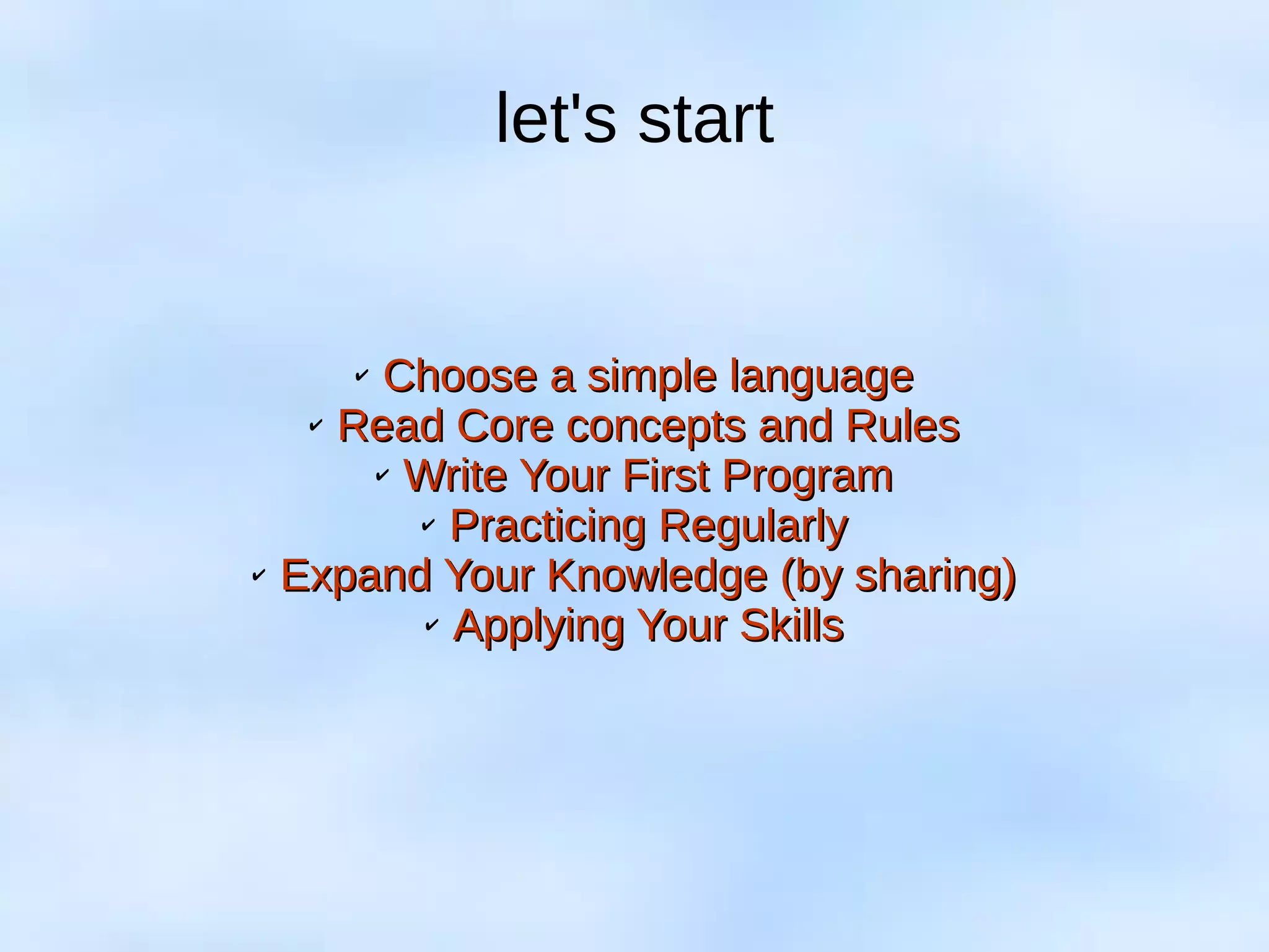 let's start
✔
Choose a simple languageChoose a simple language
✔
Read Core concepts and RulesRead Core concepts and Rules
✔
Write Your First ProgramWrite Your First Program
✔
Practicing RegularlyPracticing Regularly
✔
Expand Your Knowledge (by sharing)Expand Your Knowledge (by sharing)
✔
Applying Your SkillsApplying Your Skills
 