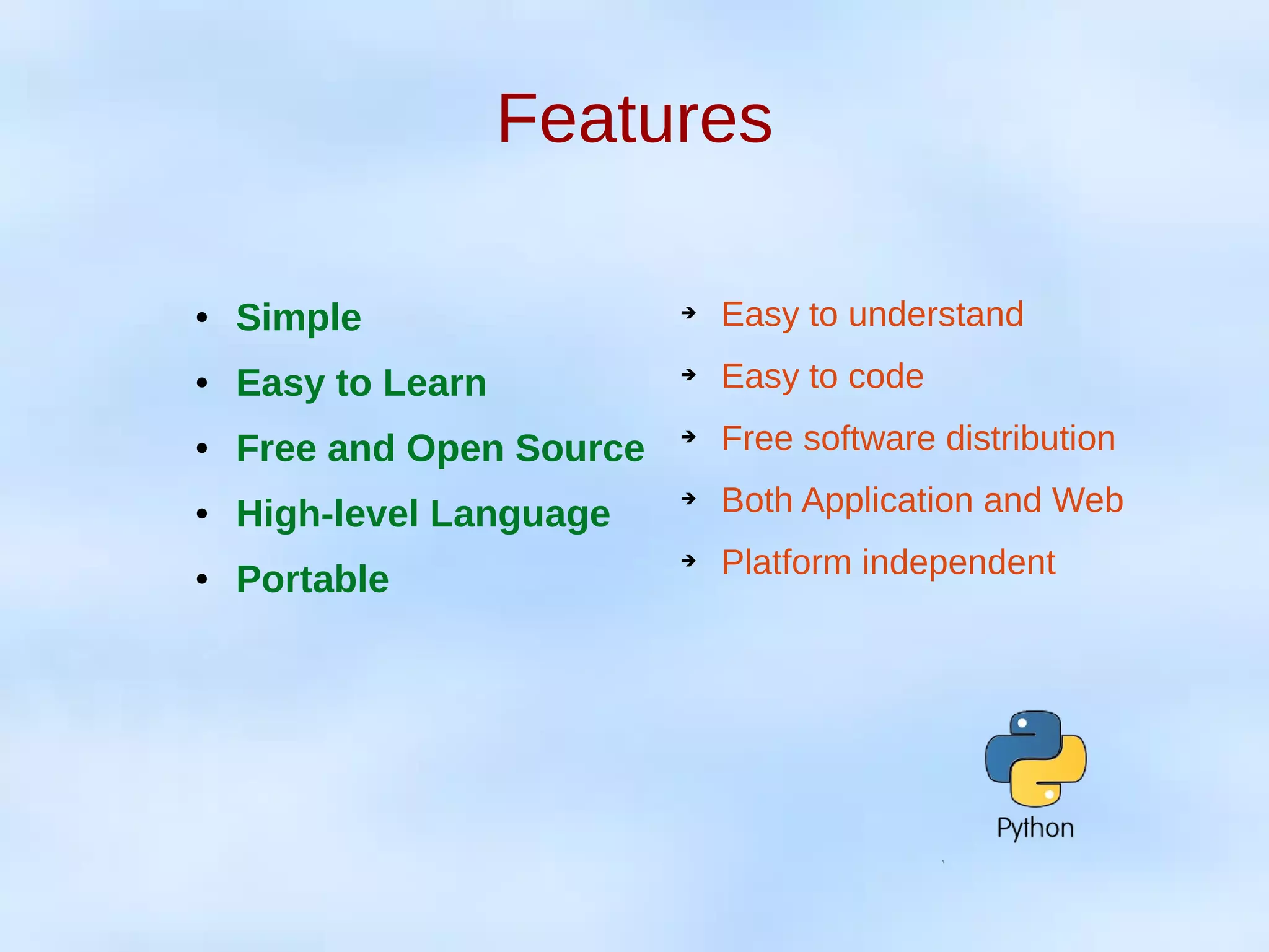 Features
● Simple
● Easy to Learn
● Free and Open Source
● High-level Language
● Portable
➔ Easy to understand
➔ Easy to code
➔ Free software distribution
➔ Both Application and Web
➔ Platform independent
 