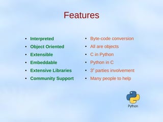 Features
● Interpreted
● Object Oriented
● Extensible
● Embeddable
● Extensive Libraries
● Community Support
● Byte-code conversion
● All are objects
● C in Python
● Python in C
●
3rd
parties involvement
● Many people to help
 