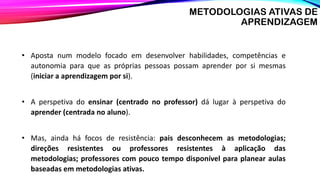 • Aposta num modelo focado em desenvolver habilidades, competências e
autonomia para que as próprias pessoas possam aprender por si mesmas
(iniciar a aprendizagem por si).
• A perspetiva do ensinar (centrado no professor) dá lugar à perspetiva do
aprender (centrada no aluno).
• Mas, ainda há focos de resistência: pais desconhecem as metodologias;
direções resistentes ou professores resistentes à aplicação das
metodologias; professores com pouco tempo disponível para planear aulas
baseadas em metodologias ativas.
METODOLOGIAS ATIVAS DE
APRENDIZAGEM
 