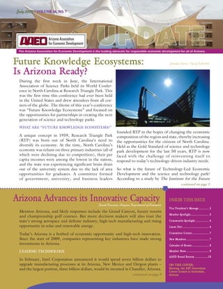 July 2009 | VOLUME 36, NO. 7




                                                      UPDATE
 The Arizona Association for Economic Development is the leading advocate for responsible economic development for all of Arizona.



Future Knowledge Ecosystems:                                                                             Jennifer Graves, City of Scottsdale


Is Arizona Ready?
 During the first week in June, the International
 Association of Science Parks held its World Confer-
 ence in North Carolina at Research Triangle Park. This
 was the first time this conference had ever been held
 in the United States and drew attendees from all cor-
 ners of the globe. The theme of this year’s conference
 was “Future Knowledge Ecosystems” and focused on
 the opportunities for partnerships in creating the next
 generation of science and technology parks.
 WHAT ARE “FUTURE KNOWLEDGE ECOSYSTEMS?”
                                                                     founded RTP in the hopes of changing the economic
 A unique concept in 1959, Research Triangle Park                    composition of the region and state, thereby increasing
 (RTP) was born out of North Carolina’s need to                      the opportunities for the citizens of North Carolina.
 diversify its economy. At the time, North Carolina’s                Held as the Gold Standard of science and technology
 economy was reliant on three primary industries (all of             park development for the last 50 years, RTP is now
 which were declining due to competition), their per                 faced with the challenge of reinventing itself to
 capita incomes were among the lowest in the nation,                 respond to today’s technology-driven industry needs.
 and the state was experiencing significant brain drain
 out of the university system due to the lack of area                So what is the future of Technology-Led Economic
 opportunities for graduates. A committee formed                     Development and the science and technology park?
 of government, university, and business leaders                     According to a study by The Institute for the Future
                                                                                                                     continued on page 5



Arizona Advances its Innovative Capacity                David Drennon, Arizona Department of Commerce
                                                                                                        INSIDE THIS ISSUE
                                                                                                        Vice President’s Message ............ 2
 Mention Arizona, and likely responses include the Grand Canyon, luxury resorts
                                                                                                        Member Spotlight ...................... 3
 and championship golf courses. But more decision makers will also tout the
 state’s strong aerospace and defense industry, high-tech manufacturing and rising                      Community Spotlight ................ 4
 opportunity in solar and renewable energy.                                                             Latest Dirt ................................ 4

 Today’s Arizona is a hotbed of economic opportunity and high-tech innovation.                          Committee Corner .................... 7

 Since the start of 2009, companies representing key industries have made strong                        New Members ........................... 7
 investments in Arizona.                                                                                Calendar of Events ..................... 8

 LEADING TECHNOLOGY                                                                                     Member News ........................... 8
                                                                                                        AAED Board Retreat ................10
                                                                                                                           ................10
 In February, Intel Corporation announced it would spend seven billion dollars to
 upgrade manufacturing processes at its Arizona, New Mexico and Oregon plants –                         ON THE COVER:
                                                                                                                  COVER:
 and the largest portion, three billion dollars, would be invested in Chandler, Arizona.                Skysong, the ASU Innovation
                                                                                                        Center located in Scottsdale,
                                                                                continued on page 9     Arizona
 