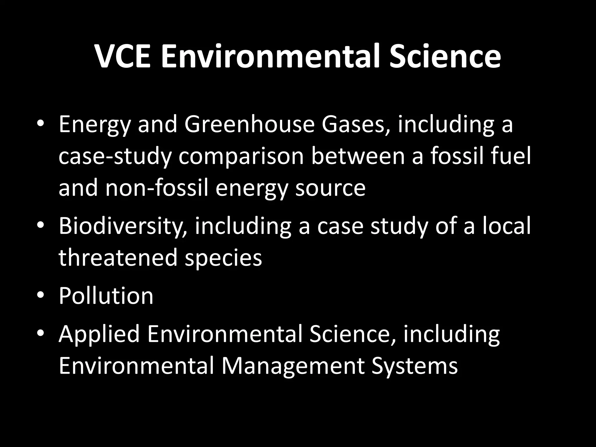 VCE Environmental Science 
• Energy and Greenhouse Gases, including a 
case-study comparison between a fossil fuel 
and non-fossil energy source 
• Biodiversity, including a case study of a local 
threatened species 
• Pollution 
• Applied Environmental Science, including 
Environmental Management Systems 
 