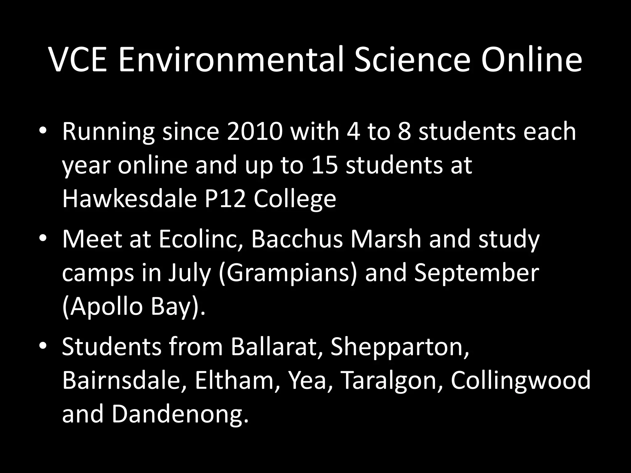 VCE Environmental Science Online 
• Running since 2010 with 4 to 8 students each 
year online and up to 15 students at 
Hawkesdale P12 College 
• Meet at Ecolinc, Bacchus Marsh and study 
camps in July (Grampians) and September 
(Apollo Bay). 
• Students from Ballarat, Shepparton, 
Bairnsdale, Eltham, Yea, Taralgon, Collingwood 
and Dandenong. 
 