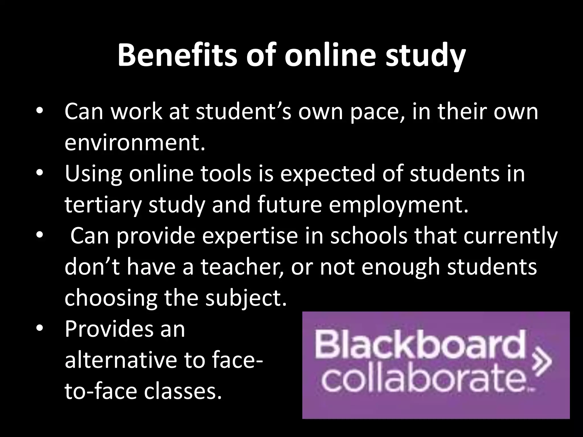 Benefits of online study 
• Can work at student’s own pace, in their own 
environment. 
• Using online tools is expected of students in 
tertiary study and future employment. 
• Can provide expertise in schools that currently 
don’t have a teacher, or not enough students 
choosing the subject. 
• Provides an 
alternative to face-to- 
face classes. 
 