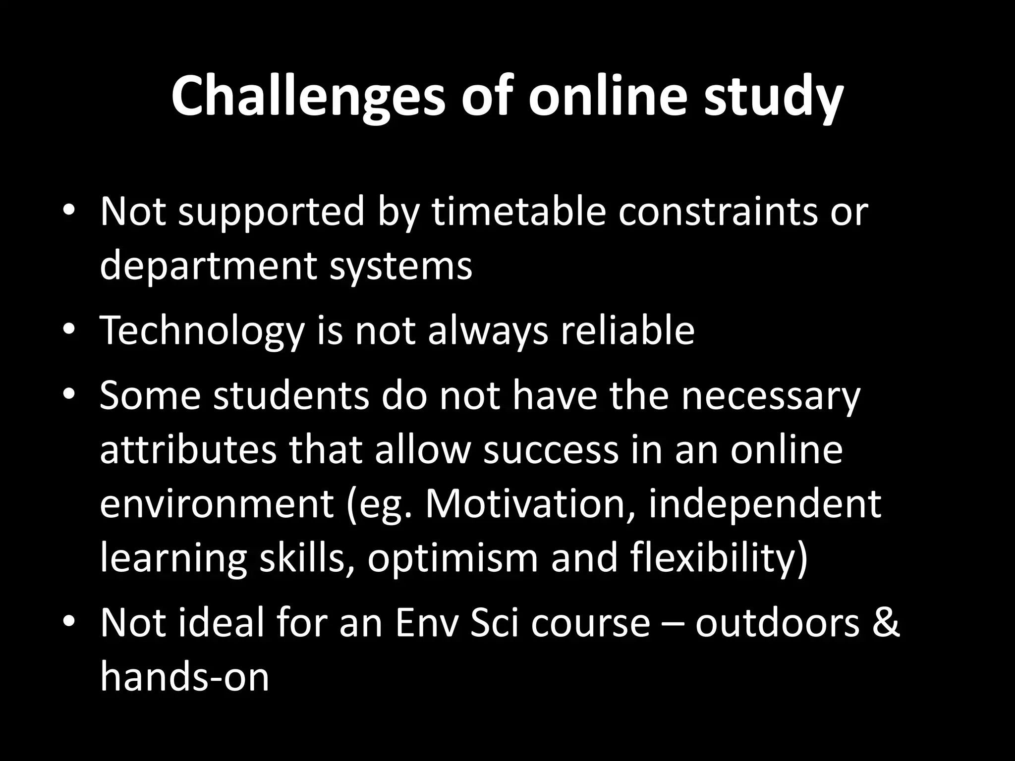Challenges of online study 
• Not supported by timetable constraints or 
department systems 
• Technology is not always reliable 
• Some students do not have the necessary 
attributes that allow success in an online 
environment (eg. Motivation, independent 
learning skills, optimism and flexibility) 
• Not ideal for an Env Sci course – outdoors & 
hands-on 
 