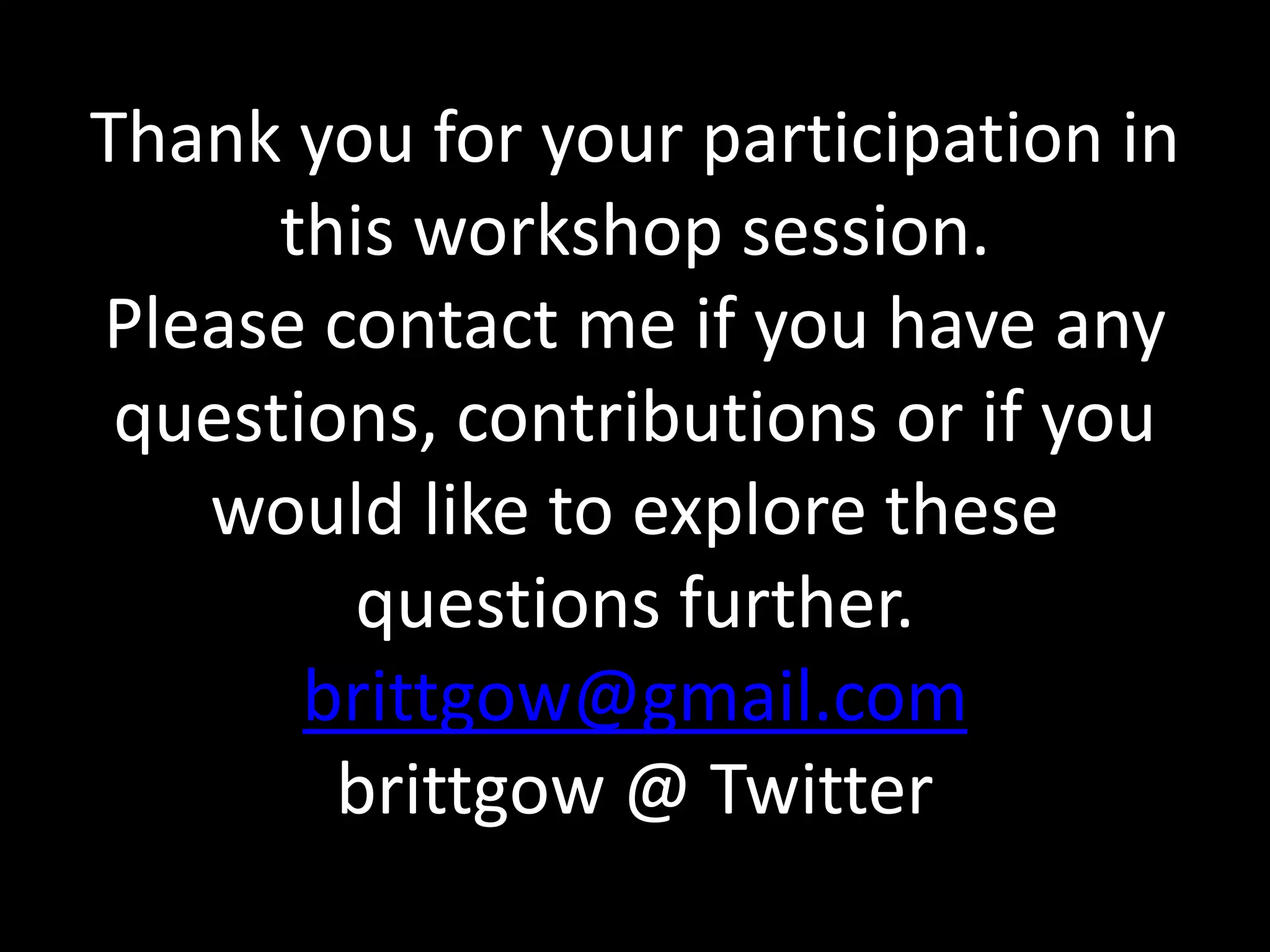Thank you for your participation in 
this workshop session. 
Please contact me if you have any 
questions, contributions or if you 
would like to explore these 
questions further. 
brittgow@gmail.com 
brittgow @ Twitter 
