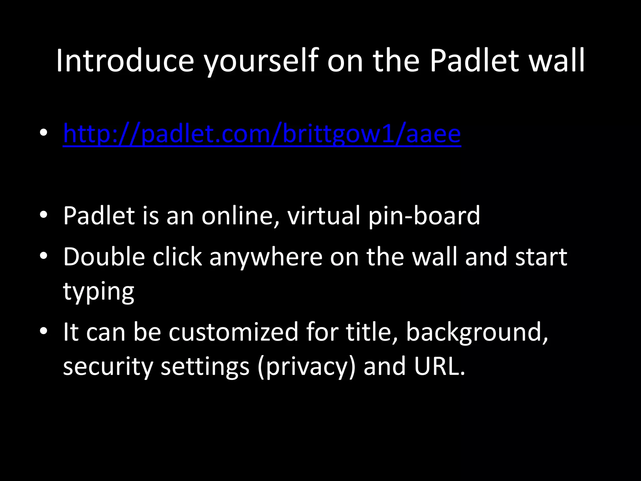 Introduce yourself on the Padlet wall 
• http://padlet.com/brittgow1/aaee 
• Padlet is an online, virtual pin-board 
• Double click anywhere on the wall and start 
typing 
• It can be customized for title, background, 
security settings (privacy) and URL. 
 