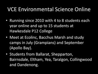 VCE Environmental Science Online 
• Running since 2010 with 4 to 8 students each 
year online and up to 15 students at 
Hawkesdale P12 College 
• Meet at Ecolinc, Bacchus Marsh and study 
camps in July (Grampians) and September 
(Apollo Bay). 
• Students from Ballarat, Shepparton, 
Bairnsdale, Eltham, Yea, Taralgon, Collingwood 
and Dandenong. 
 
