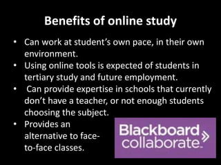 Benefits of online study 
• Can work at student’s own pace, in their own 
environment. 
• Using online tools is expected of students in 
tertiary study and future employment. 
• Can provide expertise in schools that currently 
don’t have a teacher, or not enough students 
choosing the subject. 
• Provides an 
alternative to face-to- 
face classes. 
 