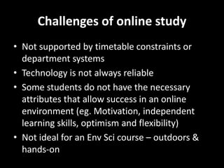 Challenges of online study 
• Not supported by timetable constraints or 
department systems 
• Technology is not always reliable 
• Some students do not have the necessary 
attributes that allow success in an online 
environment (eg. Motivation, independent 
learning skills, optimism and flexibility) 
• Not ideal for an Env Sci course – outdoors & 
hands-on 
 