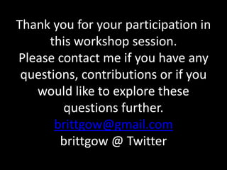 Thank you for your participation in 
this workshop session. 
Please contact me if you have any 
questions, contributions or if you 
would like to explore these 
questions further. 
brittgow@gmail.com 
brittgow @ Twitter 
