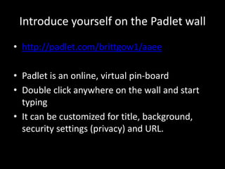 Introduce yourself on the Padlet wall 
• http://padlet.com/brittgow1/aaee 
• Padlet is an online, virtual pin-board 
• Double click anywhere on the wall and start 
typing 
• It can be customized for title, background, 
security settings (privacy) and URL. 
 