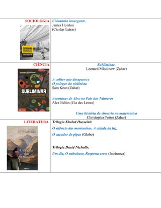 SOCIOLOGIA 
Cidadania insurgente, 
James Holston 
(Cia das Letras) 
CIÊNCIA 
Subliminar, 
Leonard Mlodinow (Zahar) 
A colher que desaparece 
O polegar do violinista 
Sam Kean (Zahar) 
Aventuras de Alex no País dos Números 
Alex Bellos (Cia das Letras) 
Uma história da simetria na matemática 
Christopher Potter (Zahar) 
LITERATURA 
Trilogia Khaled Husseini: 
O silêncio das montanhas, A cidade da luz, 
O caçador de pipas (Globo) 
Trilogia David Nicholls: 
Um dia, O substituto, Resposta certa (Intrínseca) 
