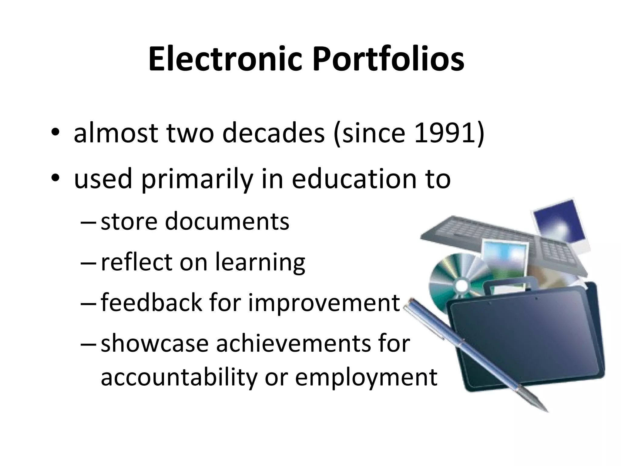 Electronic Portfolios  almost two decades (since 1991) used primarily in education to  store documents  reflect on learning feedback for improvement  showcase achievements for accountability or employment 