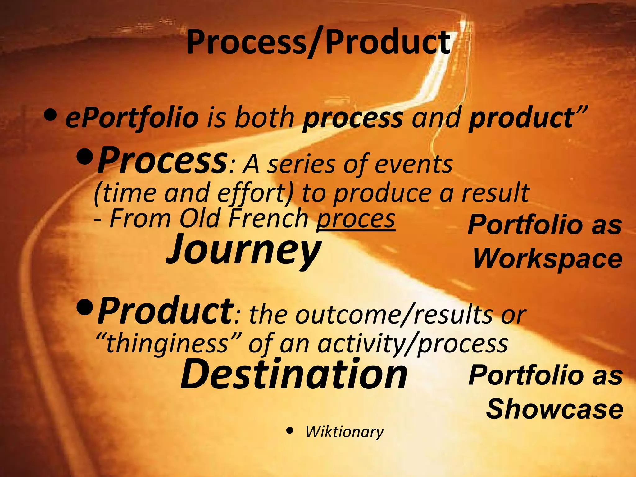 Process/Product ePortfolio  is both  process  and  product ” Process : A series of events  (time and effort) to produce a result - From Old French  proces   Journey Product : the outcome/results or “thinginess” of an activity/process   Destination Wiktionary Portfolio as Workspace Portfolio as Showcase 