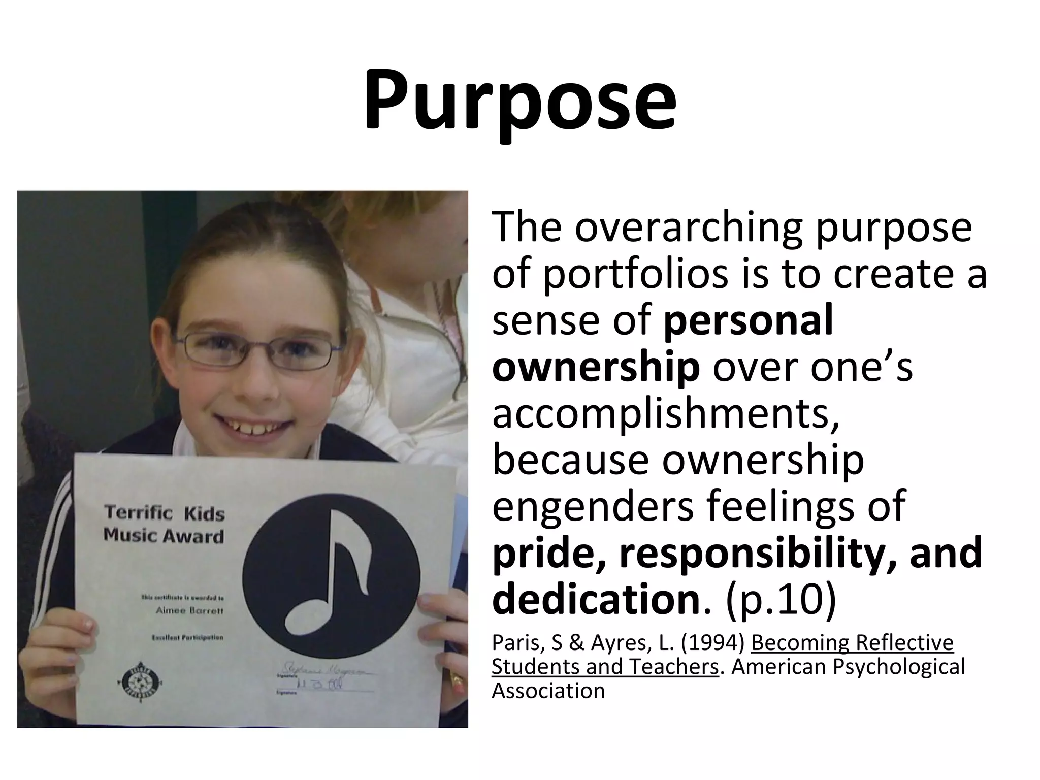 Purpose The overarching purpose of portfolios is to create a sense of  personal ownership  over one’s accomplishments, because ownership engenders feelings of  pride, responsibility, and dedication . (p.10) Paris, S & Ayres, L. (1994)  Becoming Reflective Students and Teachers . American Psychological Association 