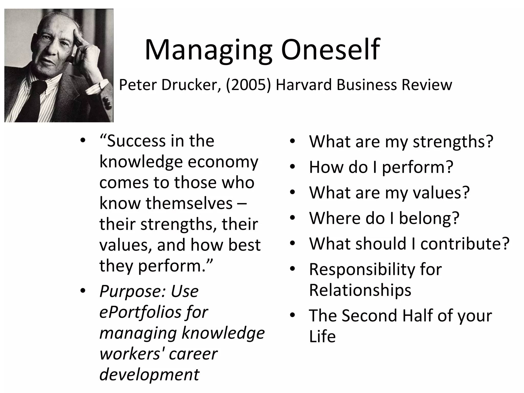 Managing Oneself “ Success in the knowledge economy comes to those who know themselves –  their strengths, their values, and how best they perform.” Purpose: Use ePortfolios for managing knowledge workers' career development What are my strengths? How do I perform? What are my values? Where do I belong? What should I contribute? Responsibility for Relationships The Second Half of your Life Peter Drucker, (2005) Harvard Business Review 