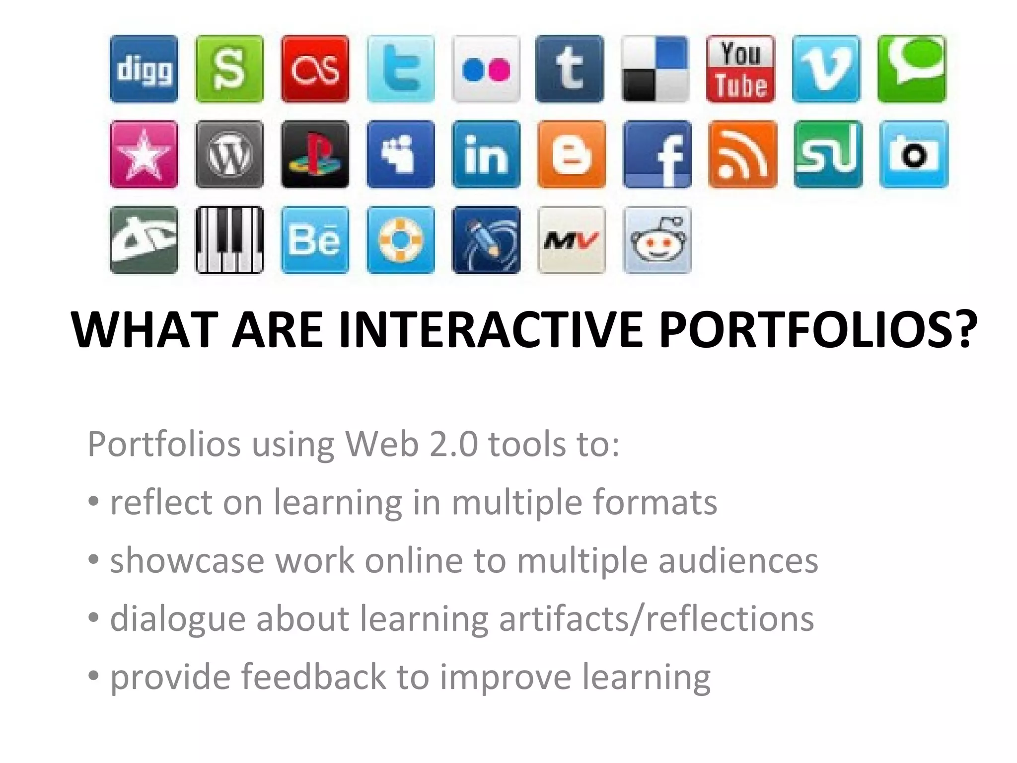 WHAT ARE INTERACTIVE PORTFOLIOS? Portfolios using Web 2.0 tools to:  reflect on learning in multiple formats showcase work online to multiple audiences dialogue about learning artifacts/reflections provide feedback to improve learning  