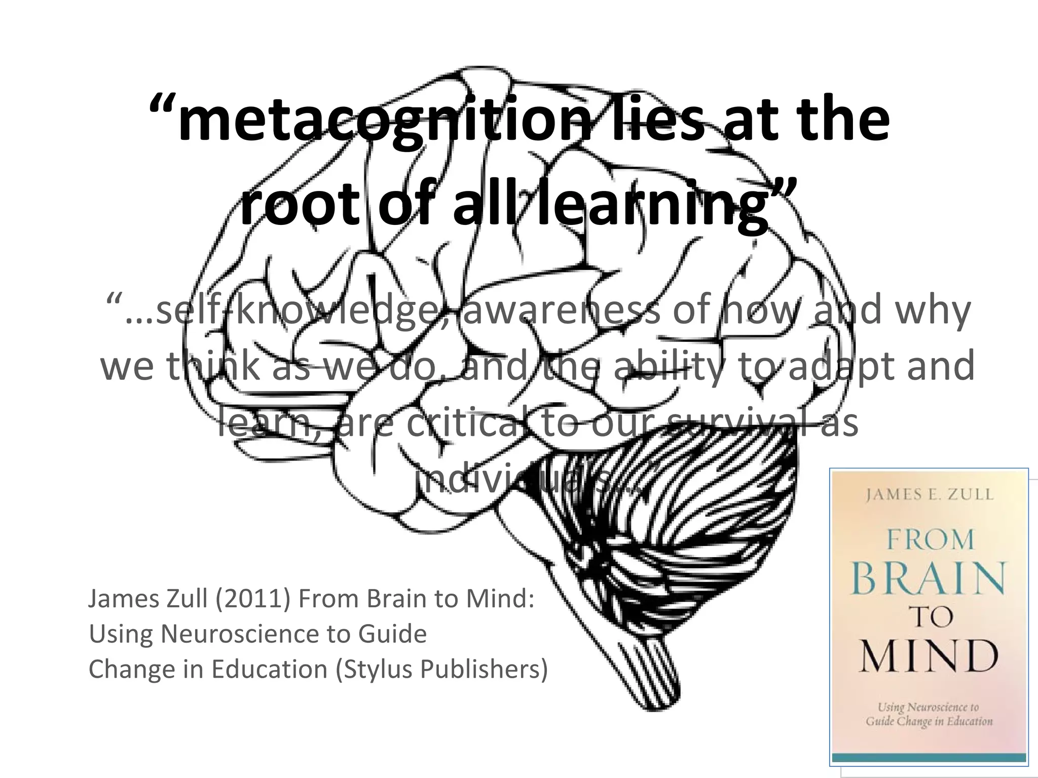 “ metacognition lies at the root of all learning” “… self-knowledge, awareness of how and why we think as we do, and the ability to adapt and learn, are critical to our survival as individuals…” James Zull (2011) From Brain to Mind: Using Neuroscience to Guide  Change in Education (Stylus Publishers) 