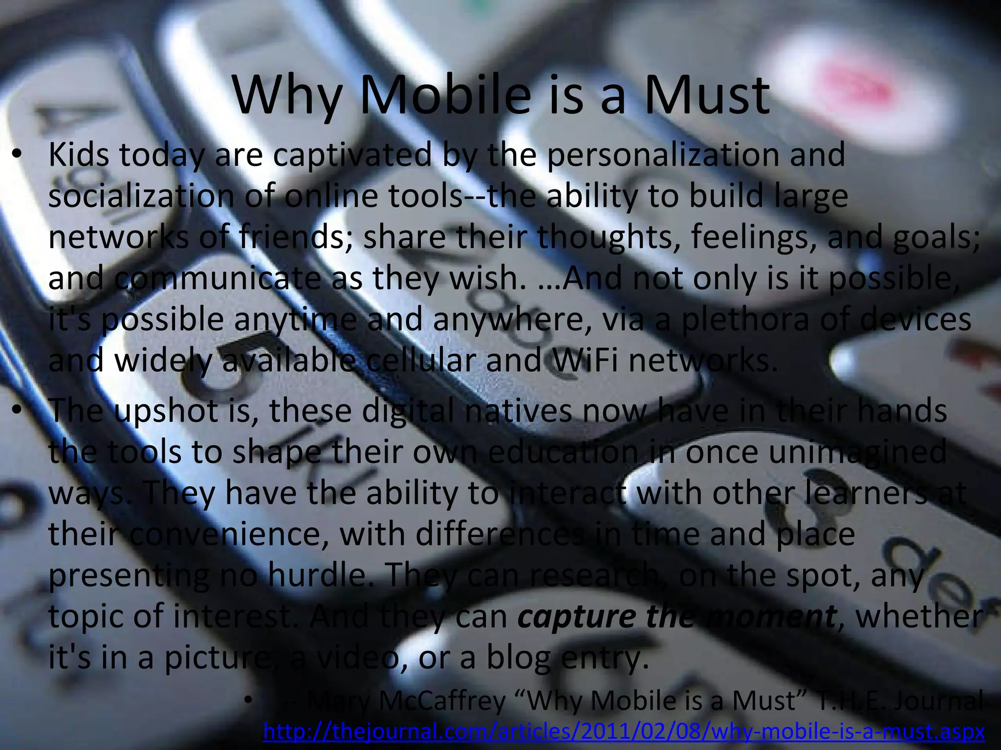 Why Mobile is a Must Kids today are captivated by the personalization and socialization of online tools--the ability to build large networks of friends; share their thoughts, feelings, and goals; and communicate as they wish. …And not only is it possible, it's possible anytime and anywhere, via a plethora of devices and widely available cellular and WiFi networks. The upshot is, these digital natives now have in their hands the tools to shape their own education in once unimagined ways. They have the ability to interact with other learners at their convenience, with differences in time and place presenting no hurdle. They can research, on the spot, any topic of interest. And they can  capture the moment , whether it's in a picture, a video, or a blog entry.  -- Mary McCaffrey “Why Mobile is a Must” T.H.E. Journal  http://thejournal.com/articles/2011/02/08/why-mobile-is-a-must.aspx   