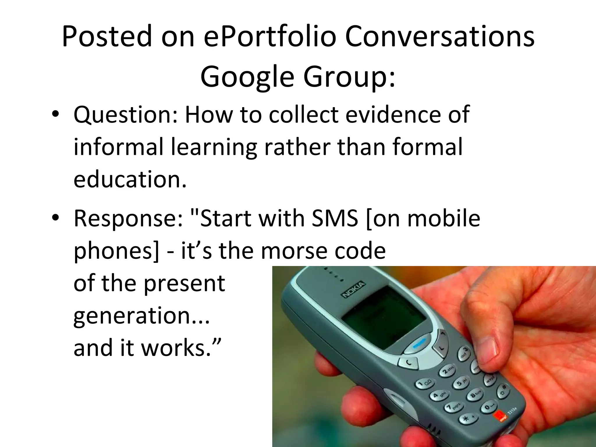 Posted on ePortfolio Conversations Google Group: Question: How to collect evidence of informal learning rather than formal education.  Response: "Start with SMS [on mobile phones] - it’s the morse code  of the present  generation... and it works.” 