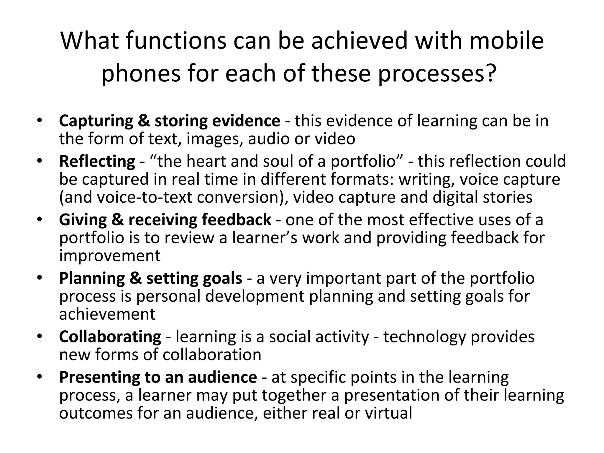 What functions can be achieved with mobile phones for each of these processes?  Capturing & storing evidence  - this evidence of learning can be in the form of text, images, audio or video  Reflecting  - “the heart and soul of a portfolio” - this reflection could be captured in real time in different formats: writing, voice capture (and voice-to-text conversion), video capture and digital stories Giving & receiving feedback  - one of the most effective uses of a portfolio is to review a learner’s work and providing feedback for improvement Planning & setting goals  - a very important part of the portfolio process is personal development planning and setting goals for achievement Collaborating  - learning is a social activity - technology provides new forms of collaboration Presenting to an audience  - at specific points in the learning process, a learner may put together a presentation of their learning outcomes for an audience, either real or virtual 