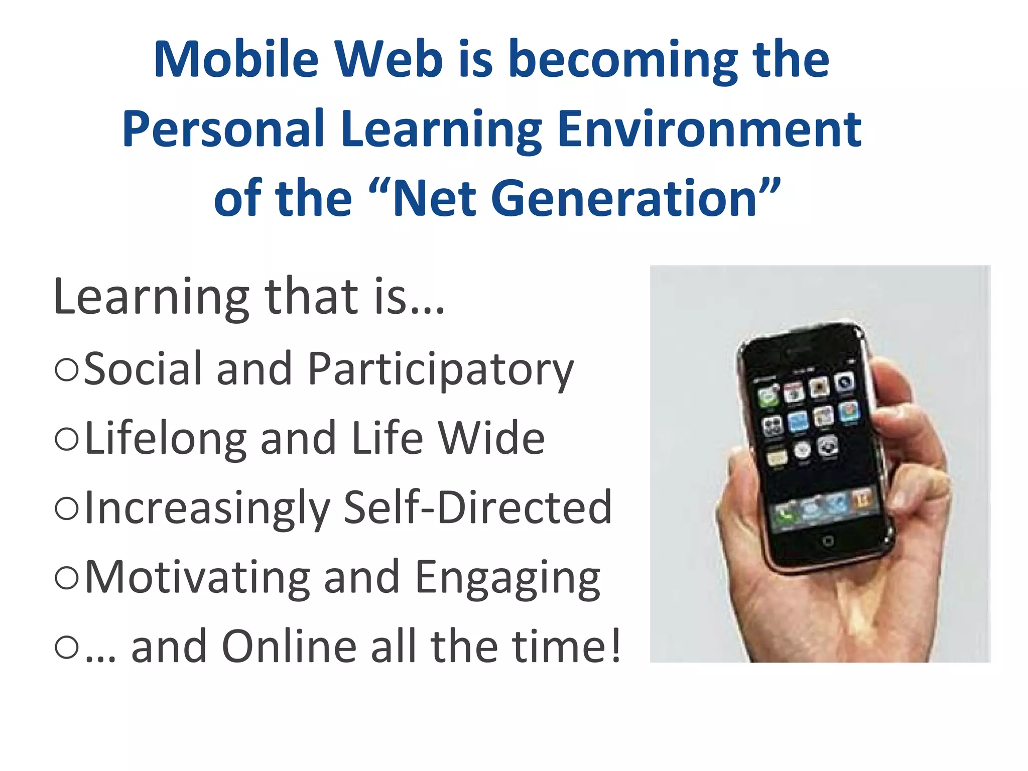 Mobile Web is becoming the  Personal Learning Environment  of the “Net Generation” Learning that is…  Social and Participatory  Lifelong and Life Wide Increasingly Self-Directed Motivating and Engaging …  and Online all the time! 