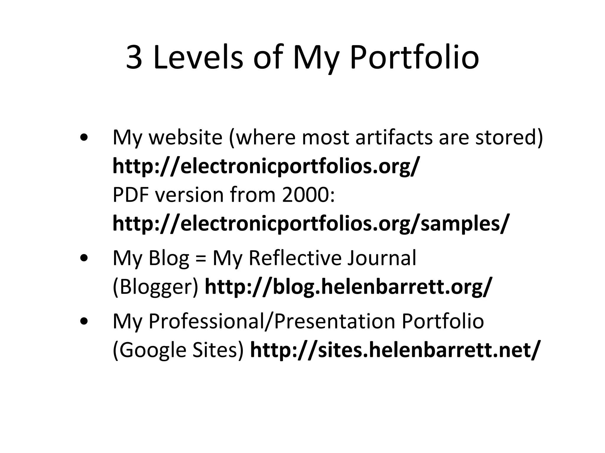 3 Levels of My Portfolio My website (where most artifacts are stored) http://electronicportfolios.org/  PDF version from 2000:  http://electronicportfolios.org/samples/ My Blog = My Reflective Journal (Blogger)  http://blog.helenbarrett.org/ My Professional/Presentation Portfolio (Google Sites)  http://sites.helenbarrett.net/ 