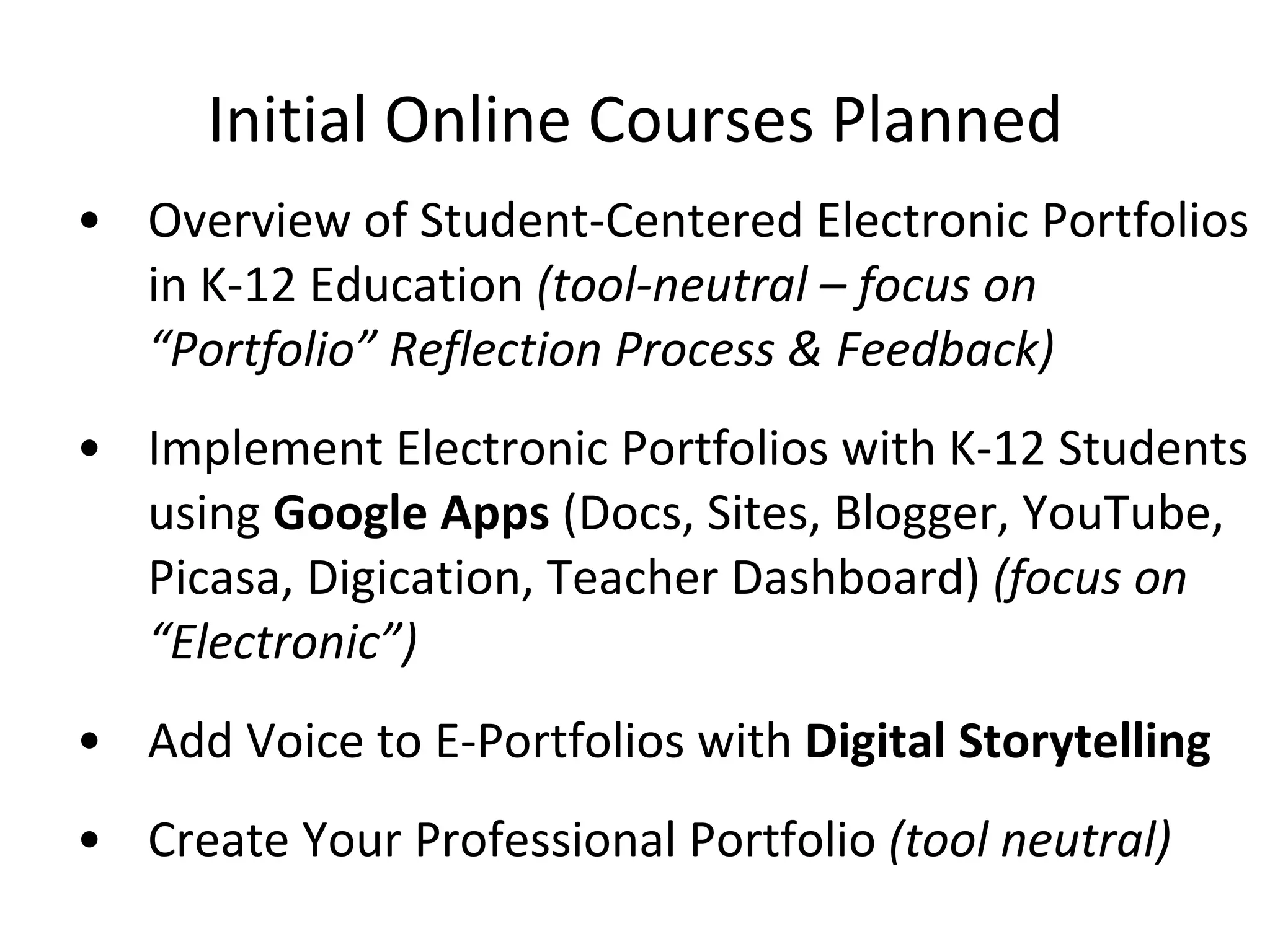 Initial Online Courses Planned Overview of Student-Centered Electronic Portfolios in K-12 Education  (tool-neutral – focus on “Portfolio” Reflection Process & Feedback) Implement Electronic Portfolios with K-12 Students using  Google Apps  (Docs, Sites, Blogger, YouTube, Picasa, Digication, Teacher Dashboard)  (focus on “Electronic”) Add Voice to E-Portfolios with  Digital Storytelling Create Your Professional Portfolio  (tool neutral) 