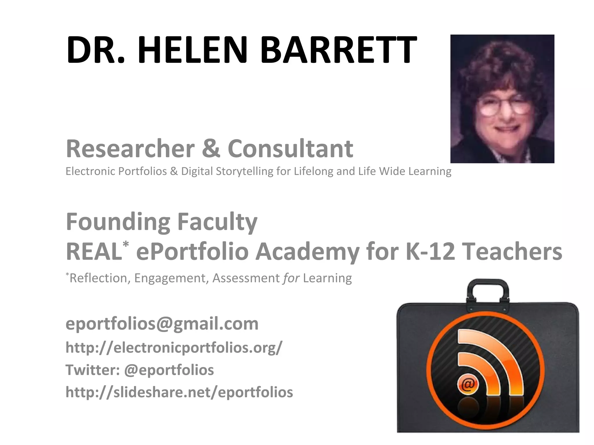 DR. HELEN BARRETT Researcher & Consultant Electronic Portfolios & Digital Storytelling for Lifelong and Life Wide Learning Founding Faculty REAL *  ePortfolio Academy for K-12 Teachers * Reflection, Engagement, Assessment  for  Learning [email_address] http://electronicportfolios.org/ Twitter: @eportfolios http://slideshare.net/eportfolios 
