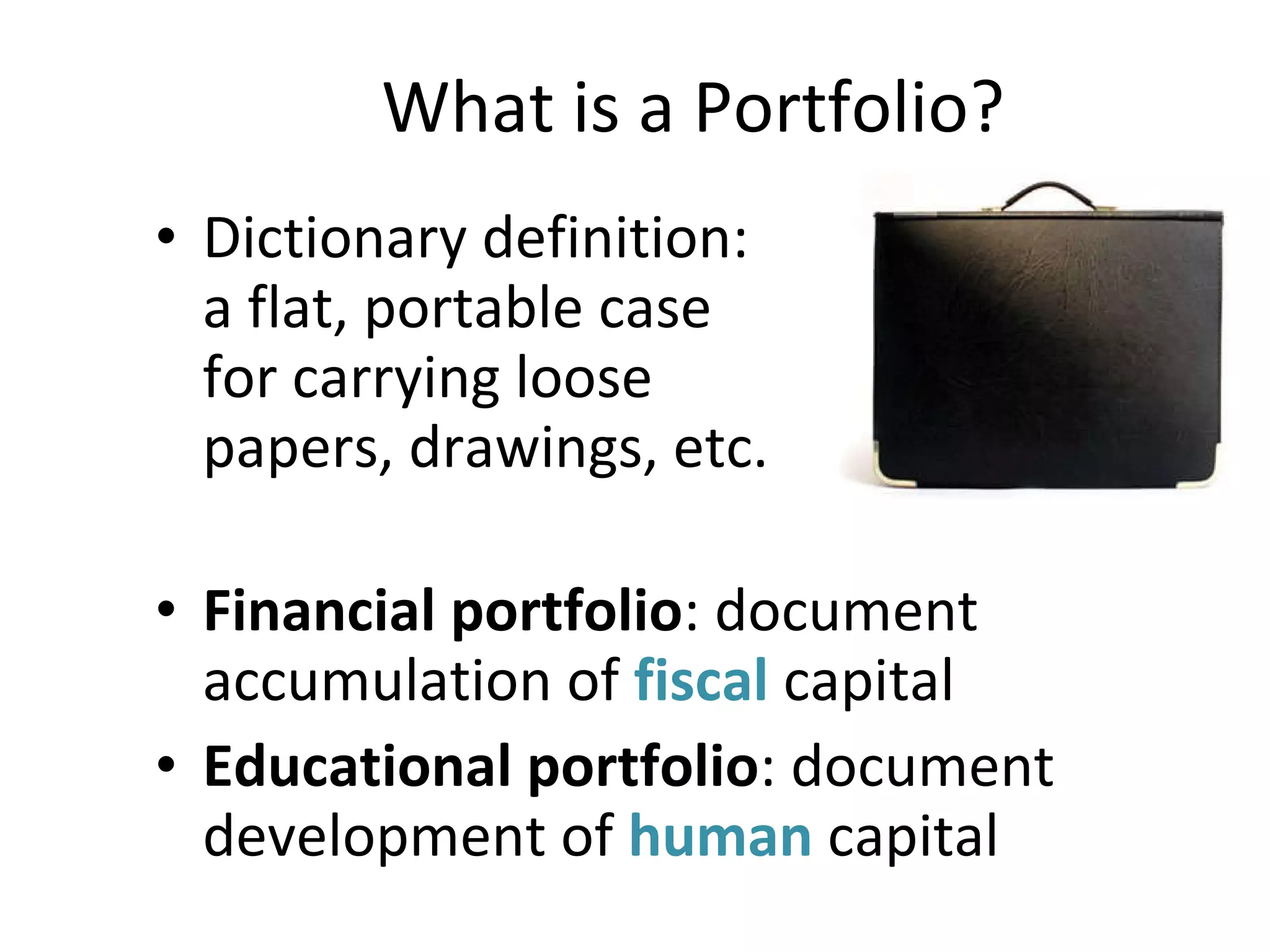 What is a Portfolio? Dictionary definition:  a flat, portable case  for carrying loose  papers, drawings, etc. Financial portfolio : document accumulation of  fiscal  capital Educational portfolio : document development of  human  capital 