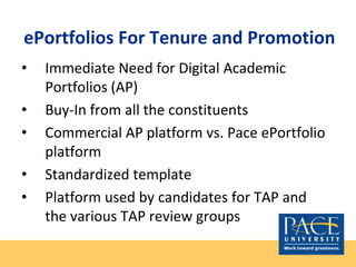 ePortfolios For Tenure and Promotion
• Immediate Need for Digital Academic
Portfolios (AP)
• Buy-In from all the constituents
• Commercial AP platform vs. Pace ePortfolio
platform
• Standardized template
• Platform used by candidates for TAP and
the various TAP review groups
 