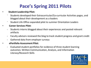 Pace’s Spring 2011 Pilots
• Student Leadership Pilot:
⁻ Students developed their Extracurricular/Co-curricular Activities pages, and
blogged about their development as a leaders
⁻ Student Life Office expanded pilot to summer Orientation Leaders
• Career Services Pilot:
- Students interns blogged about their experiences and posted relevant
artifacts
- Faculty advisors reviewed the blog to track student progress and grant credit
- Gathered data from employer surveys
• ePortfolio Assessment Pilot:
- Evaluated student portfolios for evidence of three student learning
outcomes: Written Communication, Analysis, and Information
Literacy/Research Skills
 
