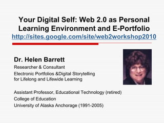 Your Digital Self: Web 2.0 as Personal Learning Environment and E-Portfoliohttp://sites.google.com/site/web2workshop2010 Dr. Helen Barrett Researcher & Consultant  Electronic Portfolios &Digital Storytelling for Lifelong and Lifewide Learning Assistant Professor, Educational Technology (retired) College of Education University of Alaska Anchorage (1991-2005) 