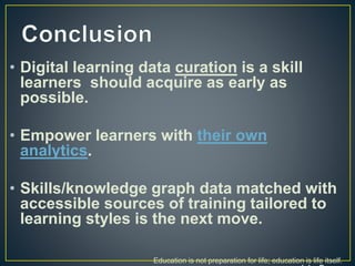 • Digital learning data curation is a skill
learners should acquire as early as
possible.
• Empower learners with their own
analytics.
• Skills/knowledge graph data matched with
accessible sources of training tailored to
learning styles is the next move.
Education is not preparation for life; education is life itself.
 