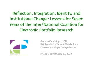 Reflection, Integration, Identity, and Institutional Change: Lessons for Seven Years of the Inter/National Coalition for Electronic Portfolio Research Barbara Cambridge, NCTE Kathleen Blake Yancey, Florida State Darren Cambridge, George Mason AAEEBL, Boston, July 21, 2010 