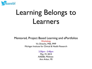 #aaeebl
Learning Belongs to
Learners
Mentored, Project Based Learning and ePortfolios
Workshop
Vic Divecha, MSE, PMP
Michigan Institute for Clinical & Health Research
2:50pm - 3:40pm
May 19, 2014
AAEEBL Midwest
Ann Arbor, MI
 