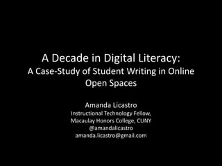 A Decade in Digital Literacy:
A Case-Study of Student Writing in Online
Open Spaces
Amanda Licastro
Instructional Technology Fellow,
Macaulay Honors College, CUNY
@amandalicastro
amanda.licastro@gmail.com
 