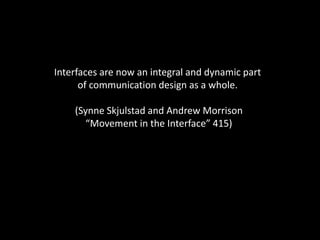 Interfaces are now an integral and dynamic part
of communication design as a whole.
(Synne Skjulstad and Andrew Morrison
“Movement in the Interface” 415)
 